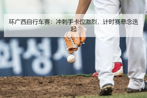 环广西自行车赛：冲刺手卡位激烈，计时赛悬念迭起